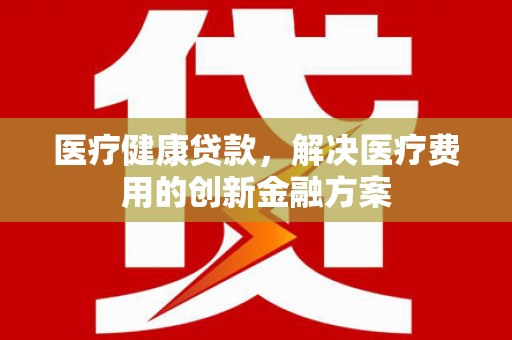 四川医疗健康贷款，解决医疗费用的创新金融方案