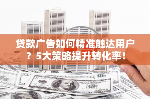 四川贷款广告如何精准触达用户？5大策略提升转化率！