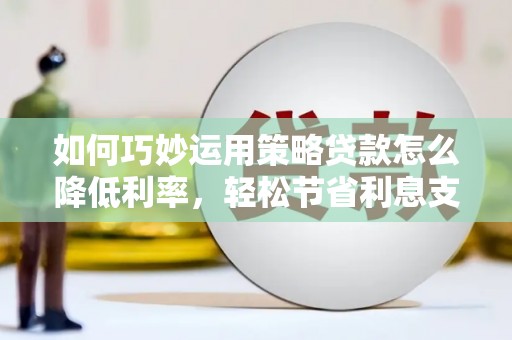 四川如何巧妙运用策略贷款怎么降低利率，轻松节省利息支出