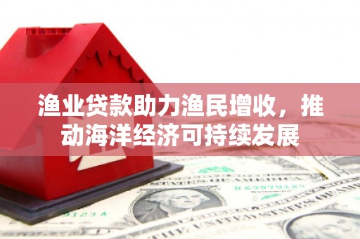 四川渔业贷款助力渔民增收，推动海洋经济可持续发展