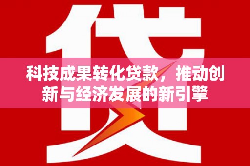 四川科技成果转化贷款，推动创新与经济发展的新引擎