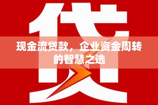 四川现金流贷款，企业资金周转的智慧之选